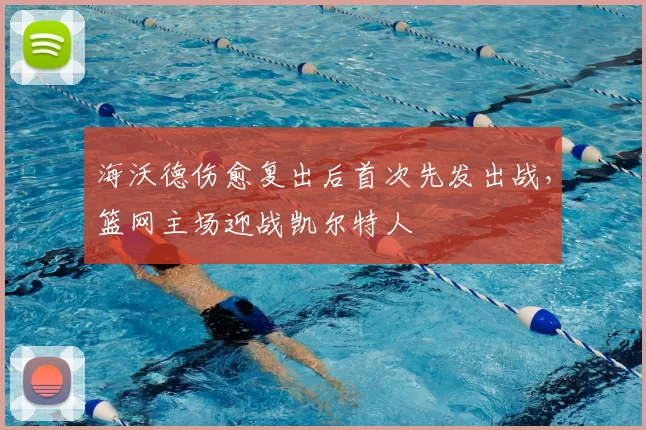 海沃德伤愈复出后首次先发出战，篮网主场迎战凯尔特人