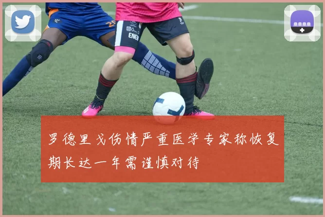 罗德里戈伤情严重医学专家称恢复期长达一年需谨慎对待