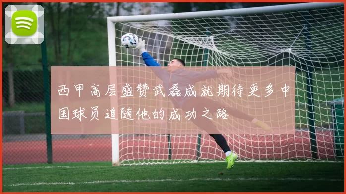 西甲高层盛赞武磊成就期待更多中国球员追随他的成功之路