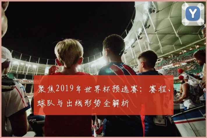 聚焦2019年世界杯预选赛:赛程、球队与出线形势全解析