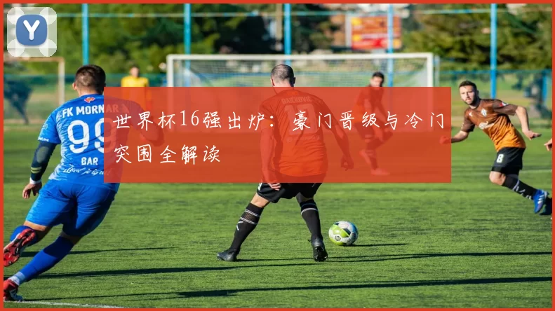世界杯16强出炉：豪门晋级与冷门突围全解读