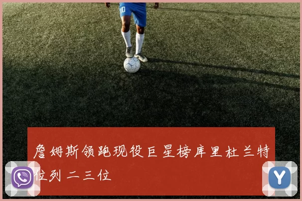 詹姆斯领跑现役巨星榜库里杜兰特位列二三位