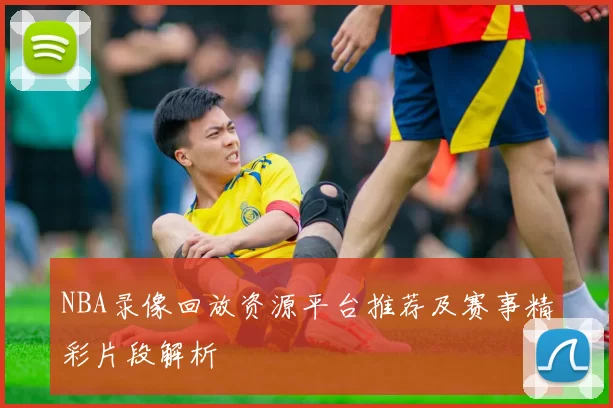 NBA录像回放资源平台推荐及赛事精彩片段解析