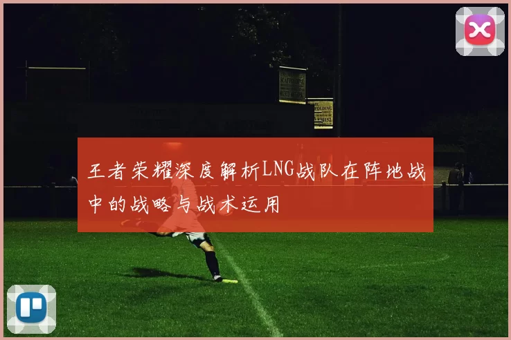 王者荣耀深度解析LNG战队在阵地战中的战略与战术运用