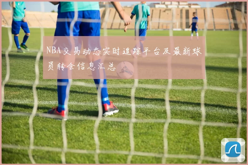 NBA交易动态实时追踪平台及最新球员转会信息汇总