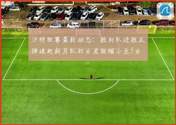 沙特联赛最新动态：胜利队连胜反弹追赶新月队积分差距缩小至5分