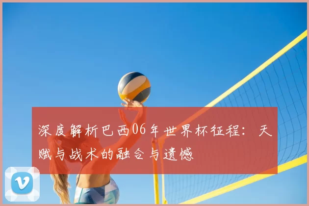 深度解析巴西06年世界杯征程：天赋与战术的融合与遗憾