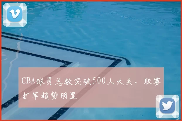 CBA球员总数突破500人大关，联赛扩军趋势明显