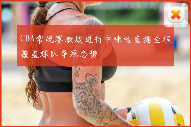 CBA常规赛激战进行中咪咕直播全程覆盖球队争冠态势