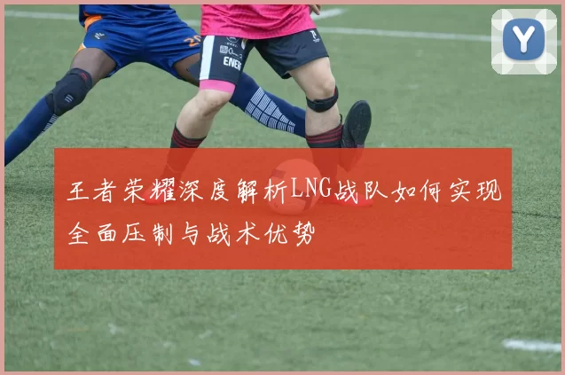 王者荣耀深度解析LNG战队如何实现全面压制与战术优势