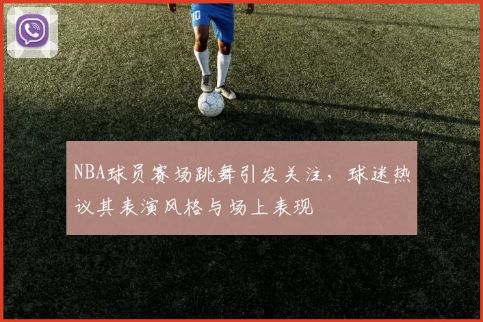 NBA球员赛场跳舞引发关注，球迷热议其表演风格与场上表现