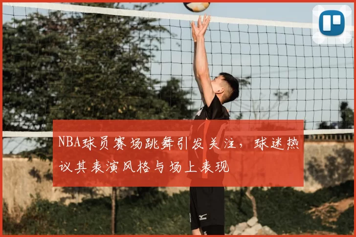 NBA球员赛场跳舞引发关注，球迷热议其表演风格与场上表现
