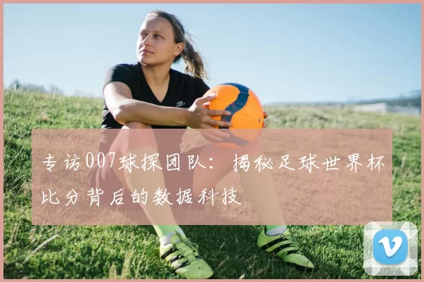 专访007球探团队:揭秘足球世界杯比分背后的数据科技