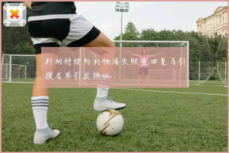 科纳特续约利物浦失败重回皇马引援名单引发热议