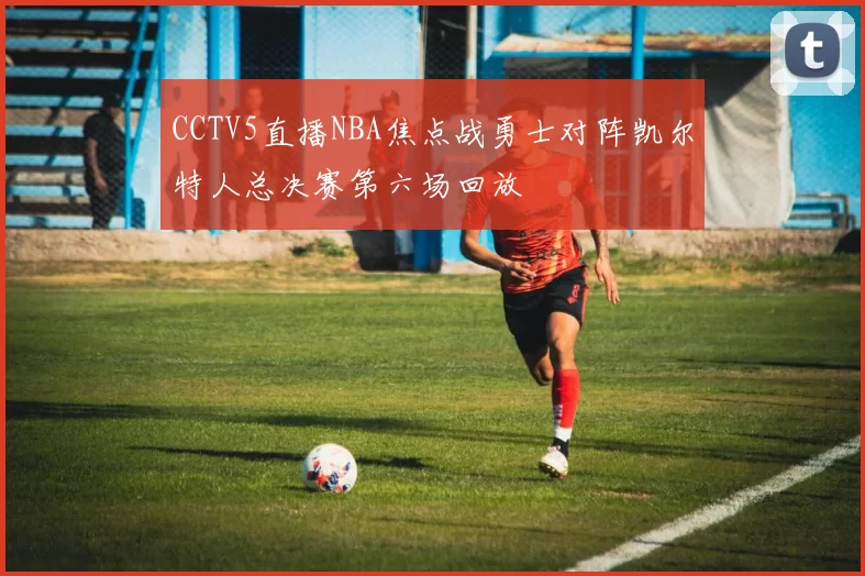CCTV5直播NBA焦点战勇士对阵凯尔特人总决赛第六场回放