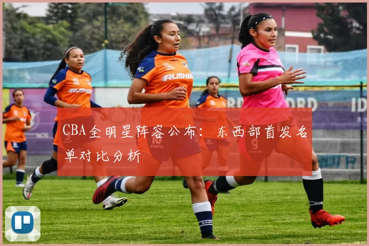 CBA全明星阵容公布:东西部首发名单对比分析