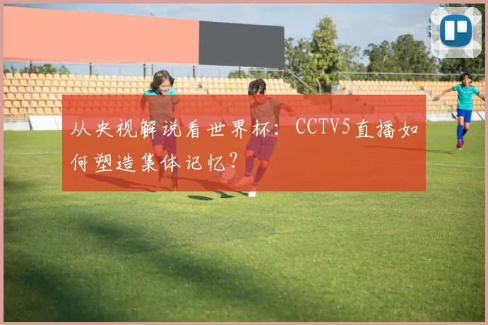 从央视解说看世界杯：CCTV5直播如何塑造集体记忆？