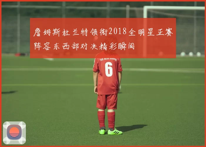 詹姆斯杜兰特领衔2018全明星正赛阵容东西部对决精彩瞬间