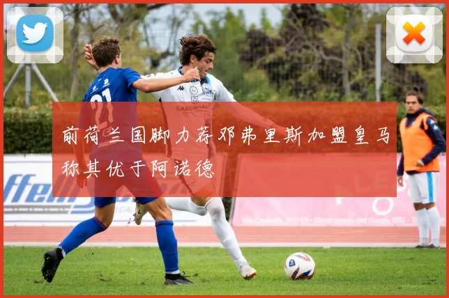 前荷兰国脚力荐邓弗里斯加盟皇马称其优于阿诺德