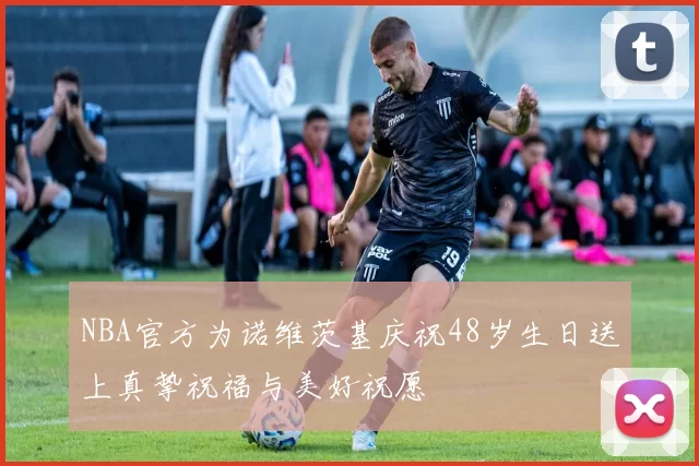 NBA官方为诺维茨基庆祝48岁生日送上真挚祝福与美好祝愿