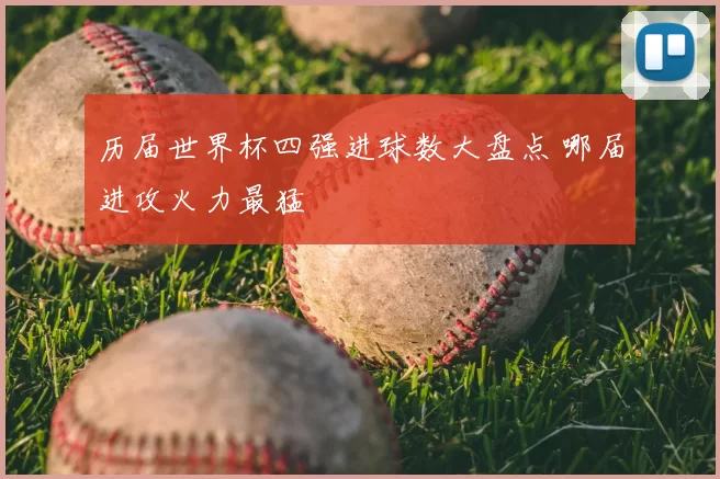 历届世界杯四强进球数大盘点 哪届进攻火力最猛