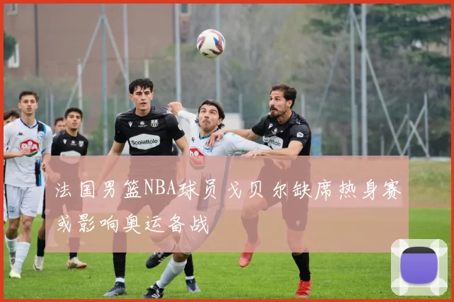 法国男篮NBA球员戈贝尔缺席热身赛或影响奥运备战