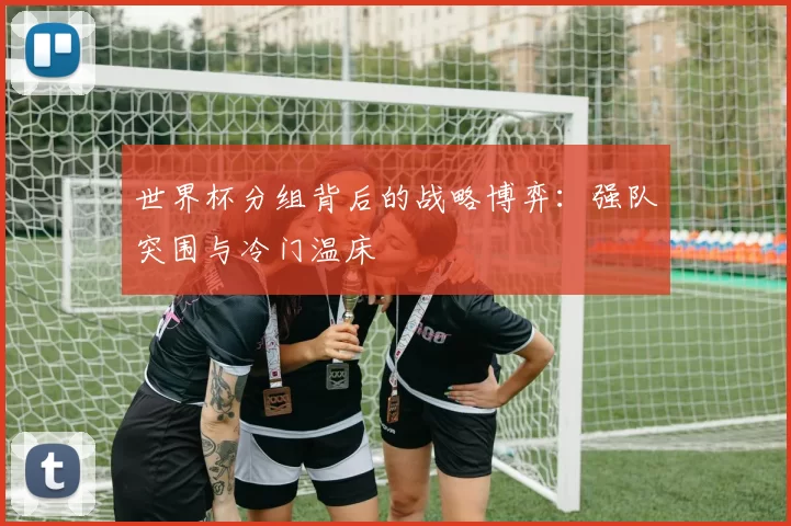 世界杯分组背后的战略博弈:强队突围与冷门温床
