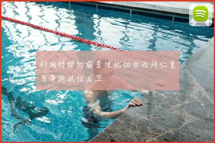 科纳特续约前景堪忧切尔西拜仁皇马争抢这位后卫