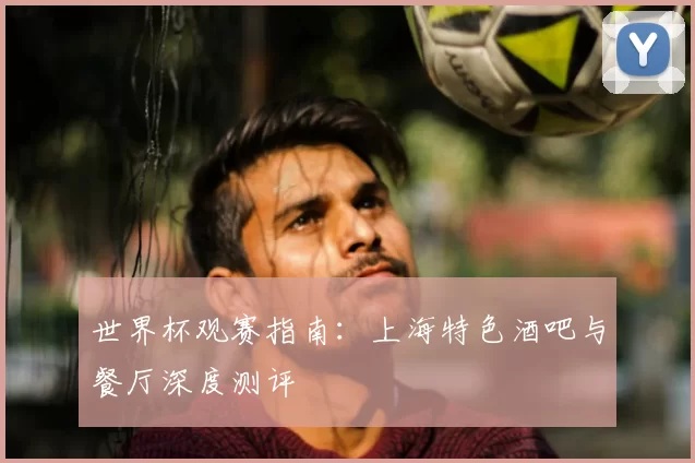 世界杯观赛指南：上海特色酒吧与餐厅深度测评
