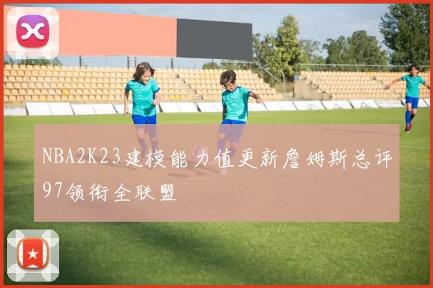 NBA2K23建模能力值更新詹姆斯总评97领衔全联盟