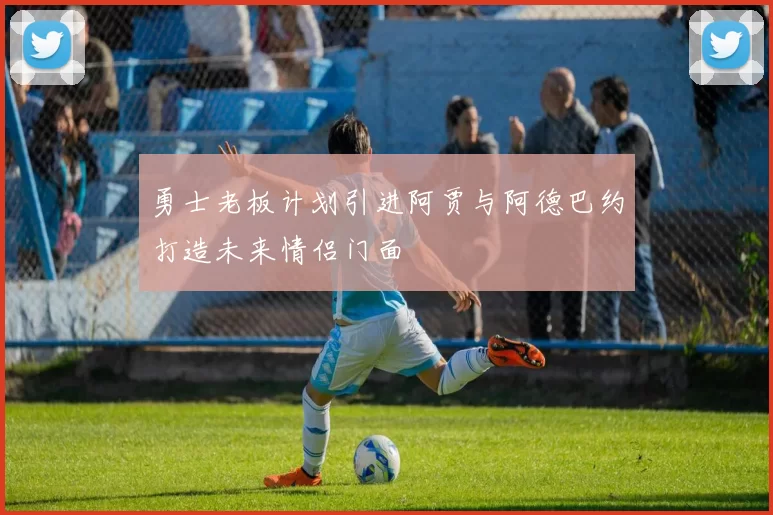 勇士老板计划引进阿贾与阿德巴约打造未来情侣门面