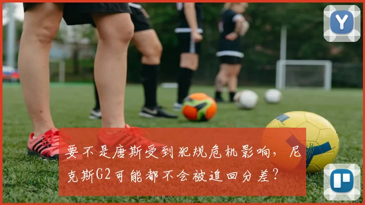 要不是唐斯受到犯规危机影响,尼克斯G2可能都不会被追回分差?