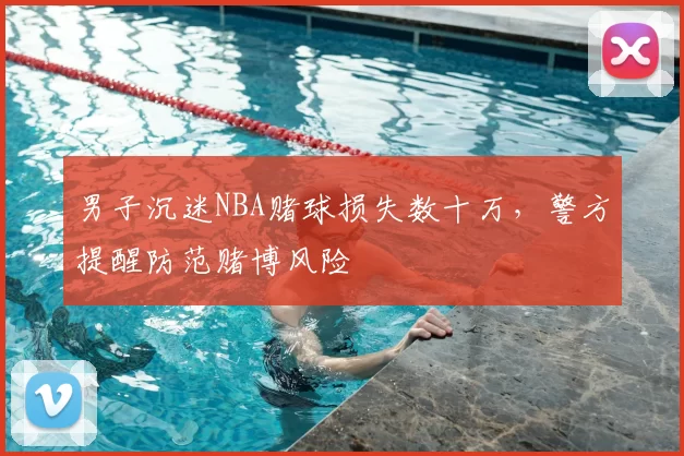 男子沉迷NBA赌球损失数十万,警方提醒防范赌博风险