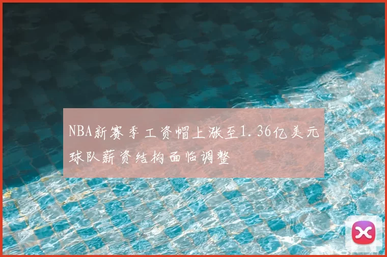 NBA新赛季工资帽上涨至1.36亿美元球队薪资结构面临调整