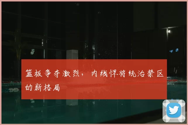 篮板争夺激烈，内线悍将统治禁区的新格局